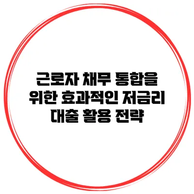 근로자 채무 통합을 위한 효과적인 저금리 대출 활용 전략